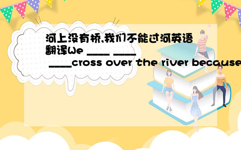 河上没有桥,我们不能过河英语翻译We ____ ____ ____cross over the river because there is not a bridge over it.