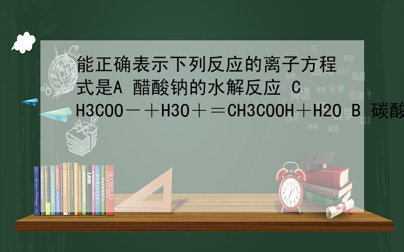 能正确表示下列反应的离子方程式是A 醋酸钠的水解反应 CH3COO－＋H3O＋＝CH3COOH＋H2O B 碳酸氢钙与过量的NaOH溶液反应 Ca2＋＋2HCO3－＋2OH－＝CaCO3↓+2H2O＋CO32－ C 苯酚钠溶液与二氧化碳反应 C6H5O