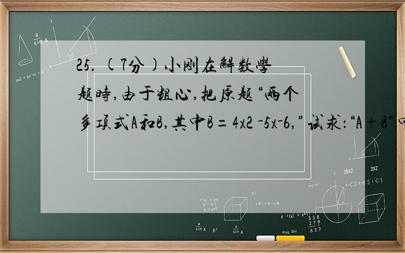 25. (7分)小刚在解数学题时,由于粗心,把原题“两个多项式A和B,其中B=4x2 -5x-6,”试求：“A+B”中的“A+B”错误地看成“A-B”,结果求出的答案是-7x2 +10x+12. （1）请你帮他求A；