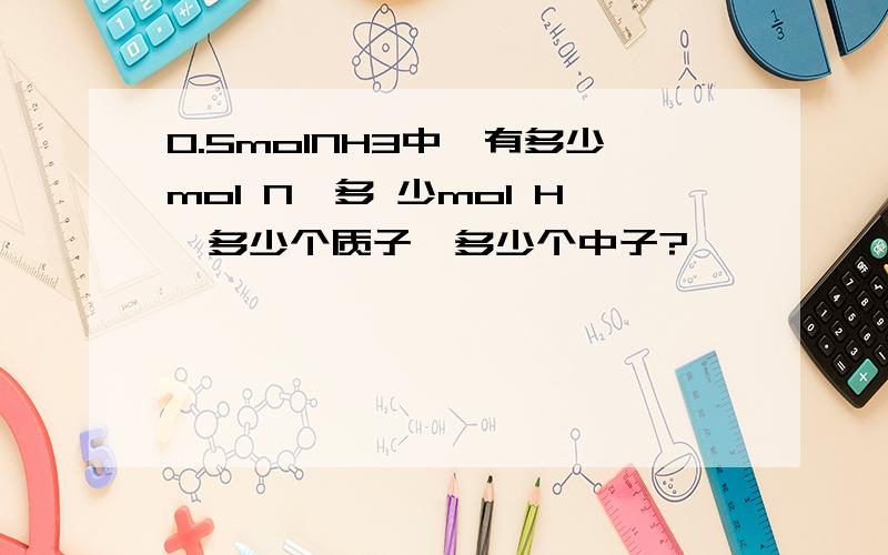 0.5molNH3中,有多少mol N,多 少mol H,多少个质子,多少个中子?