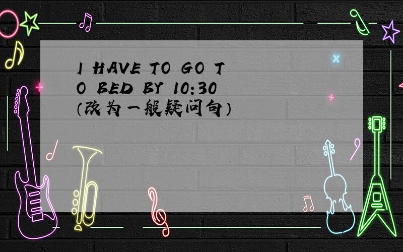 I HAVE TO GO TO BED BY 10:30（改为一般疑问句）