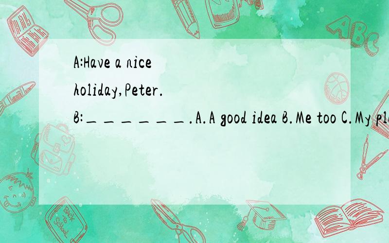 A:Have a nice holiday,Peter.B:______.A.A good idea B.Me too C.My pleasure D.The same to you