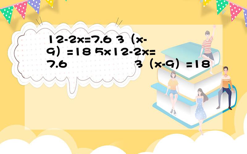 12-2x=7.6 3（x-9）=18 5x12-2x=7.6                  3（x-9）=18           5x÷2=18            18÷（x-2）=9          26.5-1OX=8 的方程怎么解,具体答案
