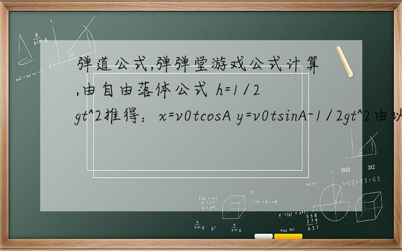 弹道公式,弹弹堂游戏公式计算,由自由落体公式 h=1/2gt^2推得：x=v0tcosA y=v0tsinA-1/2gt^2由以上两式消去t得 y=xtanA-(g(x)^2)/(2(v0cosA)^2) 试中A为发射仰角 v0为发射初速度由于A很大 （一般在70-90度） v0