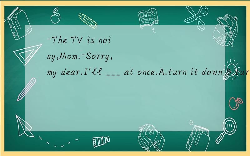 -The TV is noisy,Mom.-Sorry,my dear.I'll ___ at once.A.turn it down B.turn it on C.turn it up D.turn down it