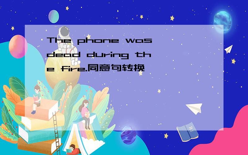 The phone was dead during the fire.同意句转换