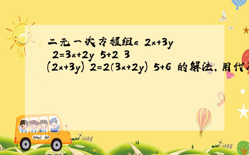 二元一次方程组a﹛2x+3y﹨2=3x+2y﹨5+2 3(2x+3y)﹨2=2（3x+2y)﹨5+6 的解法,用代入消元发解