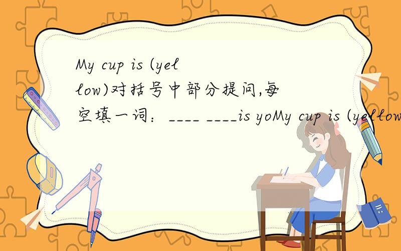 My cup is (yellow)对括号中部分提问,每空填一词：____ ____is yoMy cup is (yellow)对括号中部分提问,每空填一词：____ ____is your cup