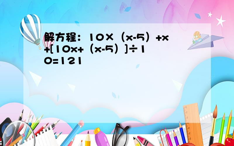 解方程：10×（x-5）+x+[10x+（x-5）]÷10=121