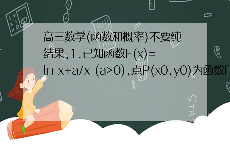 高三数学(函数和概率)不要纯结果,1.已知函数F(x)=ln x+a/x (a>0),点P(x0,y0)为函数F(x)图像上的一点,当x0属于(0,3] 时,点P处的切线的斜率k