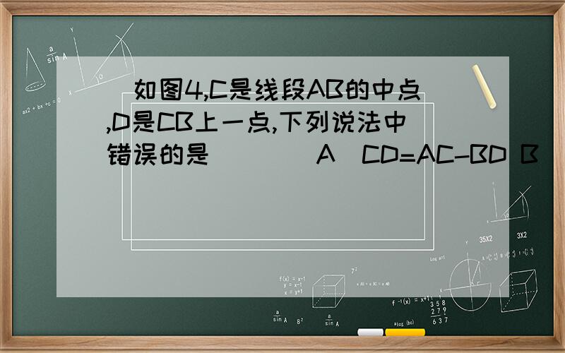 ．如图4,C是线段AB的中点,D是CB上一点,下列说法中错误的是（ ）． A．CD=AC-BD B．CD=1/2 BC如图4,C是线段AB的中点，D是CB上一点，下列说法中错误的是（ ）． A．CD=AC-BD B．CD=1/2 BC C.cd=1/2ab-bd D.cd=ad-